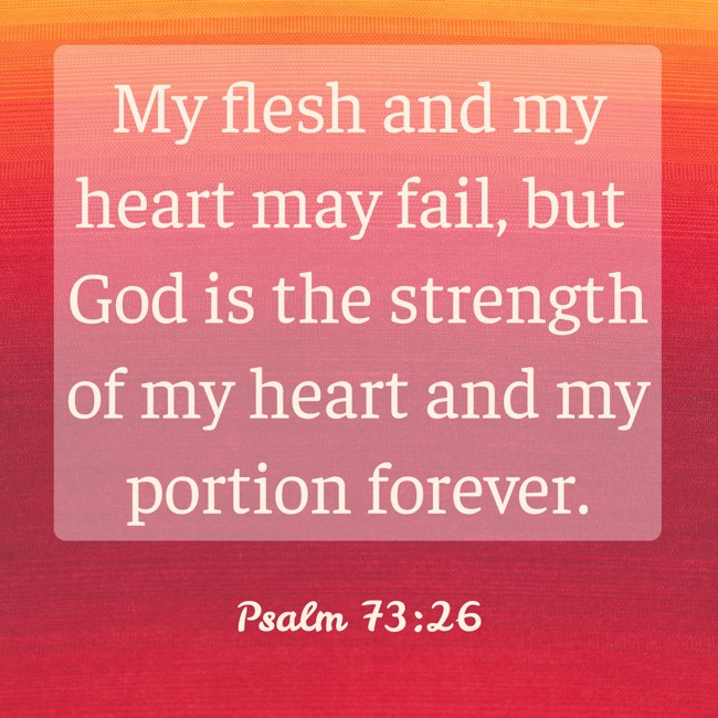 My flesh and my heart may fail, but God is the strength of my heart and my portion forever. - Psalm 73:26