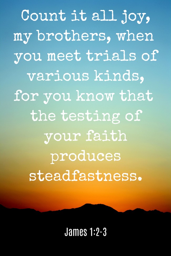 Count it all joy, my brothers, when you meet trials of various kinds, for you know that the testing of your faith produces steadfastness. - James 1:2-3