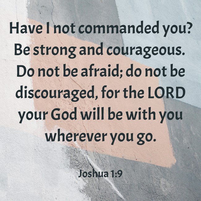 Have I not commanded you? Be strong and courageous. Do not be afraid; do not be discouraged, for the LORD your God will be with you wherever you go. - Joshua 1:9