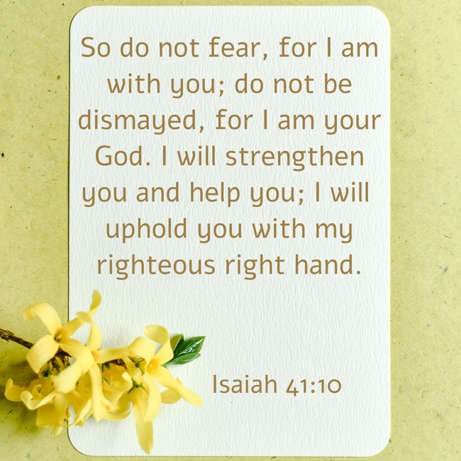 So do not fear, for I am with you; do not be dismayed, for I am your God. I will strengthen you and help you; I will uphold you with my righteous right hand. - Isaiah 41:10