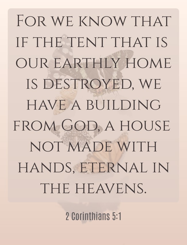 For we know that if the tent that is our earthly home is destroyed, we have a building from God, a house not made with hands, eternal in the heavens. - 2 Corinthians 5:1