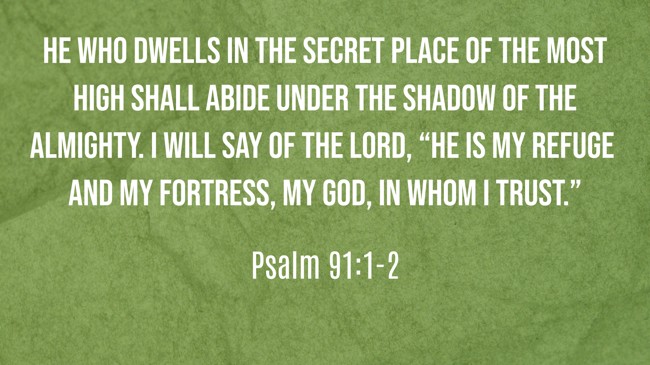 He who dwells in the secret place of the Most High shall abide under the shadow of the Almighty. I will say of the LORD, “He is my refuge and my fortress, my God, in whom I trust.” - Psalm 91:1-2