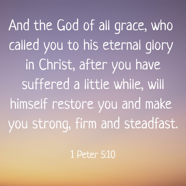 And the God of all grace, who called you to his eternal glory in Christ, after you have suffered a little while, will himself restore you and make you strong, firm and steadfast. - 1 Peter 5:10