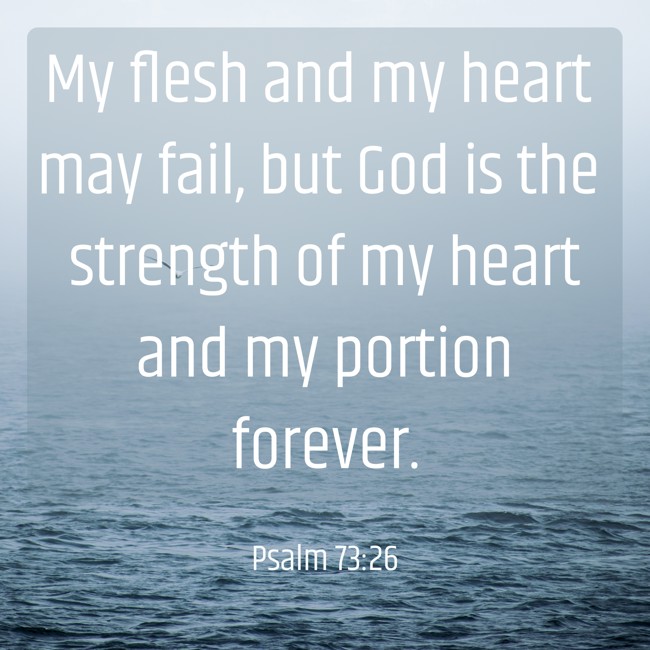 My flesh and my heart may fail, but God is the strength of my heart and my portion forever. - Psalm 73:26