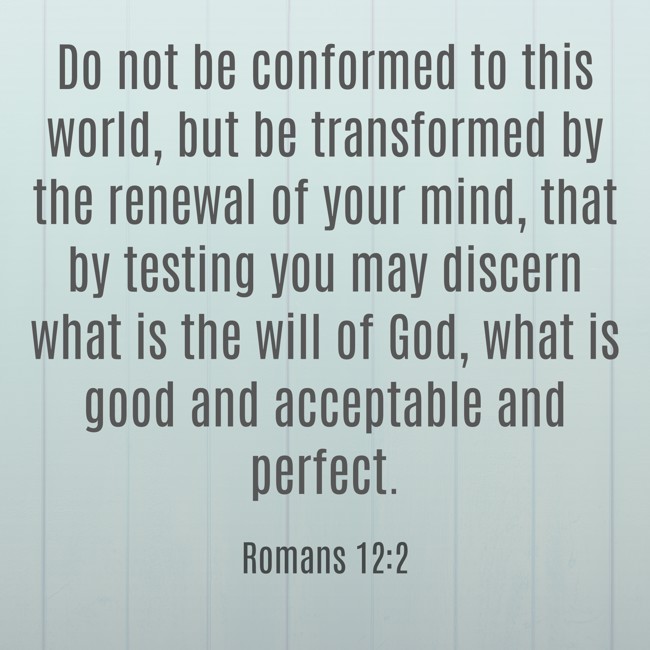 Do not be conformed to this world, but be transformed by the renewal of your mind, that by testing you may discern what is the will of God, what is good and acceptable and perfect. - Romans 12:2
