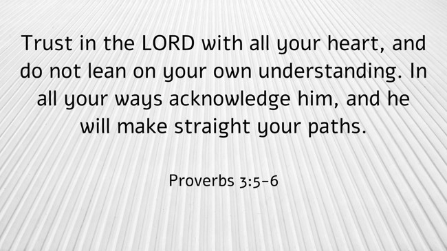 Trust in the LORD with all your heart, and do not lean on your own understanding. In all your ways acknowledge him, and he will make straight your paths. - Proverbs 3:5-6