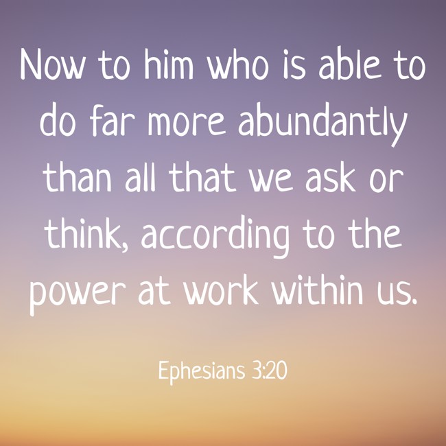 Now to him who is able to do far more abundantly than all that we ask or think, according to the power at work within us. - Ephesians 3:20