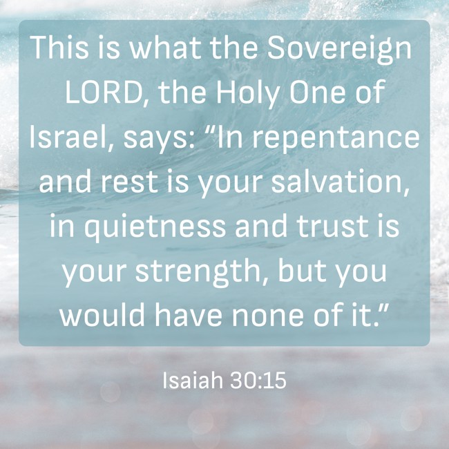 This is what the Sovereign LORD, the Holy One of Israel, says: “In repentance and rest is your salvation, in quietness and trust is your strength, but you would have none of it.” - Isaiah 30:15