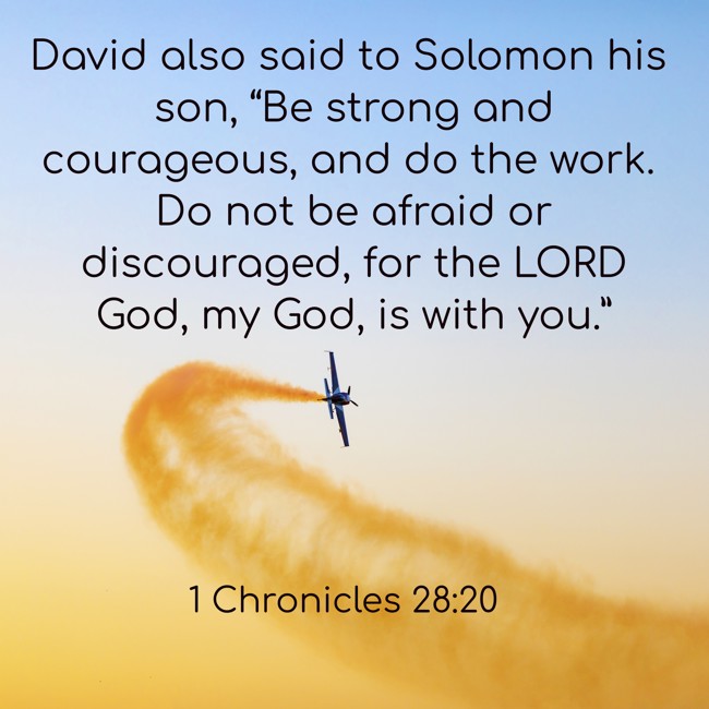 David also said to Solomon his son, “Be strong and courageous, and do the work. Do not be afraid or discouraged, for the LORD God, my God, is with you.” - 1 Chronicles 28:20