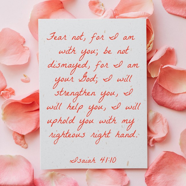 Fear not, for I am with you; be not dismayed, for I am your God; I will strengthen you, I will help you, I will uphold you with my righteous right hand. - Isaiah 41:10