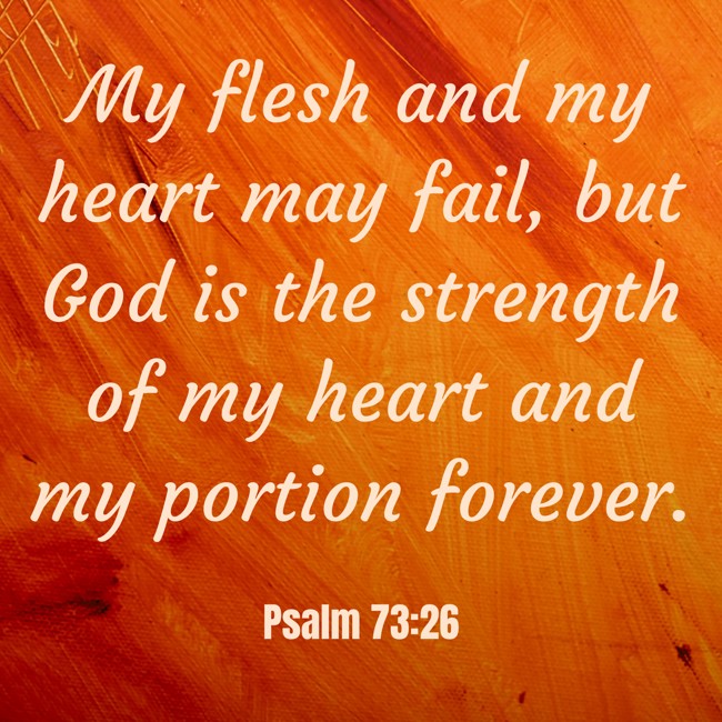 My flesh and my heart may fail, but God is the strength of my heart and my portion forever. - Psalm 73:26