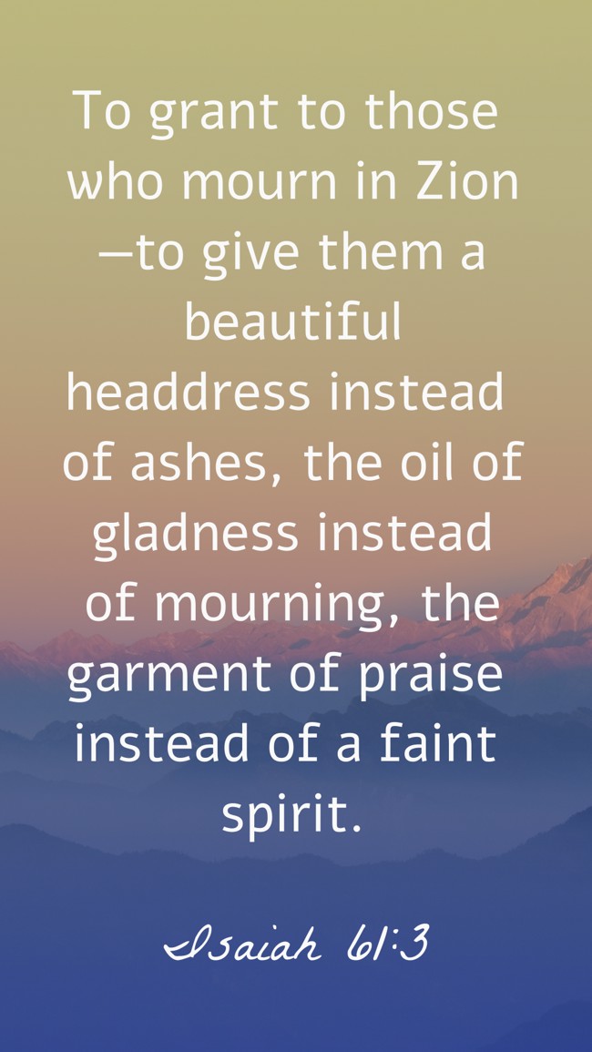 To grant to those who mourn in Zion—to give them a beautiful headdress instead of ashes, the oil of gladness instead of mourning, the garment of praise instead of a faint spirit. - Isaiah 61:3