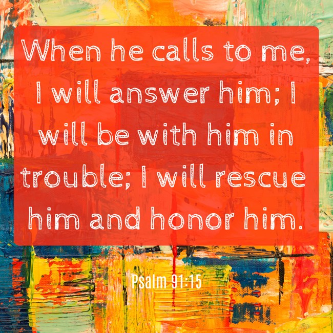 When he calls to me, I will answer him; I will be with him in trouble; I will rescue him and honor him. - Psalm 91:15