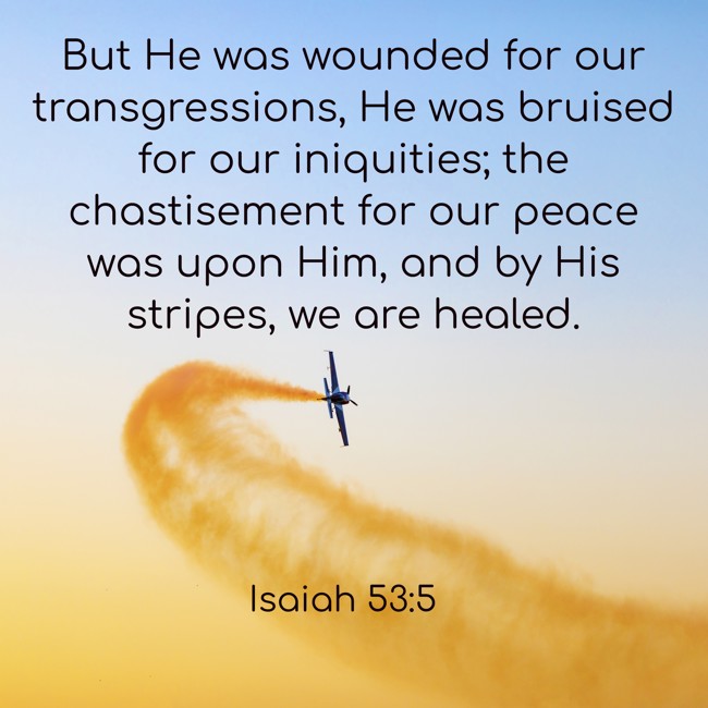But He was wounded for our transgressions, He was bruised for our iniquities; the chastisement for our peace was upon Him, and by His stripes, we are healed. - Isaiah 53:5