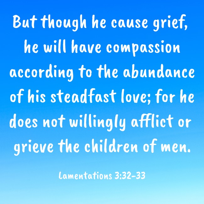But though he cause grief, he will have compassion according to the abundance of his steadfast love; for he does not willingly afflict or grieve the children of men. - Lamentations 3:32-33