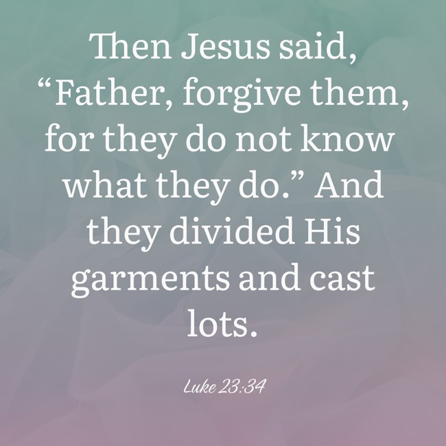 Then Jesus said, “Father, forgive them, for they do not know what they do.” And they divided His garments and cast lots. - Luke 23:34