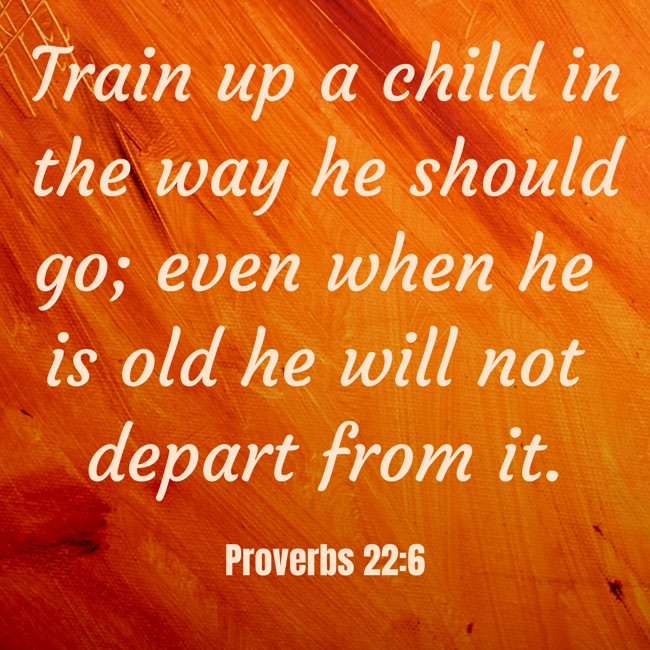 Train up a child in the way he should go; even when he is old he will not depart from it. - Proverbs 22:6