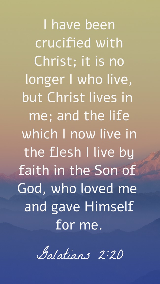 I have been crucified with Christ; it is no longer I who live, but Christ lives in me; and the life which I now live in the flesh I live by faith in the Son of God, who loved me and gave Himself for me. - Galatians 2:20