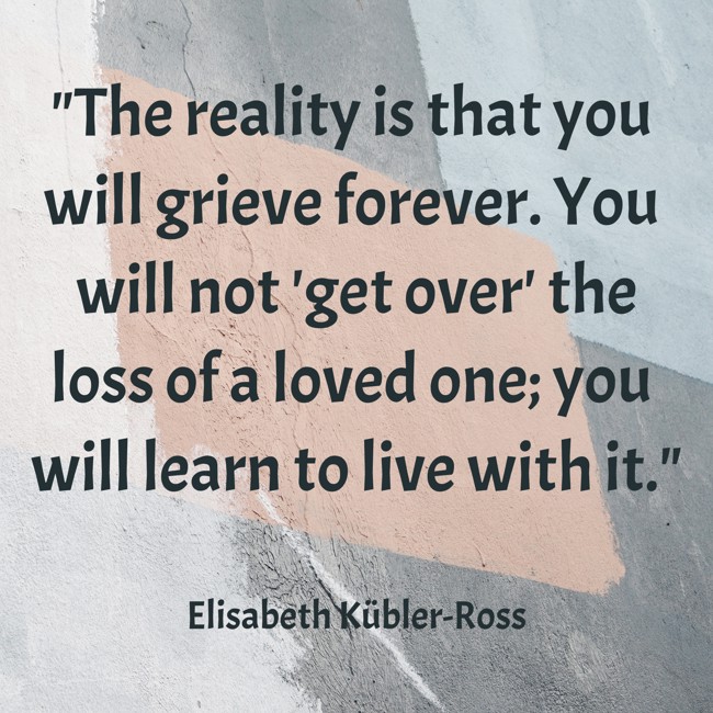 The reality is that you will grieve forever. You will not 'get over' the loss of a loved one; you will learn to live with it. - Elisabeth Kübler-Ross