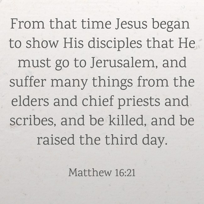 From that time Jesus began to show His disciples that He must go to Jerusalem, and suffer many things from the elders and chief priests and scribes, and be killed, and be raised the third day. - Matthew 16:21