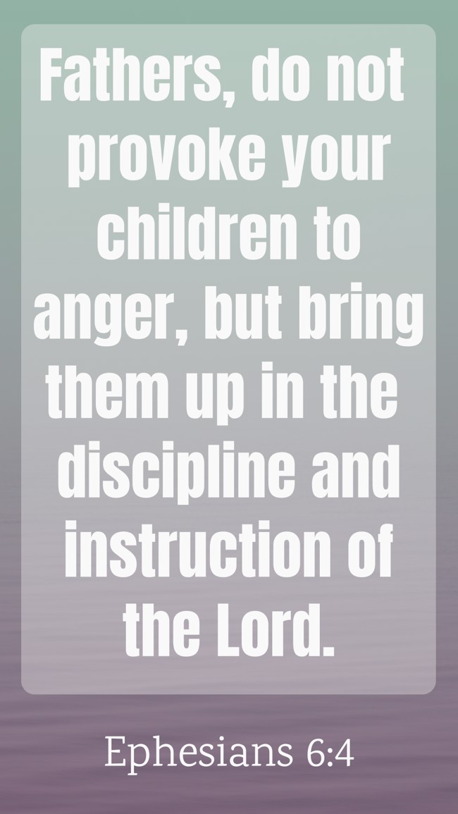 Fathers, do not provoke your children to anger, but bring them up in the discipline and instruction of the Lord. - Ephesians 6:4