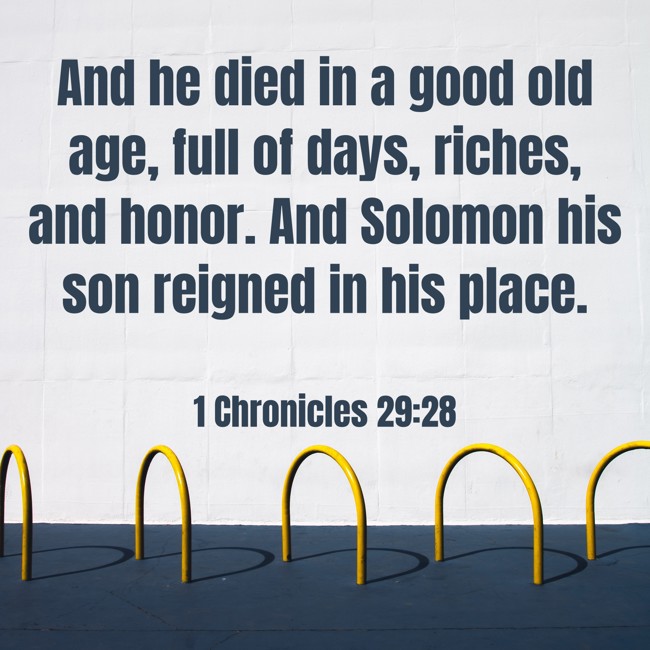 And he died in a good old age, full of days, riches, and honor. And Solomon his son reigned in his place. - 1 Chronicles 29:28