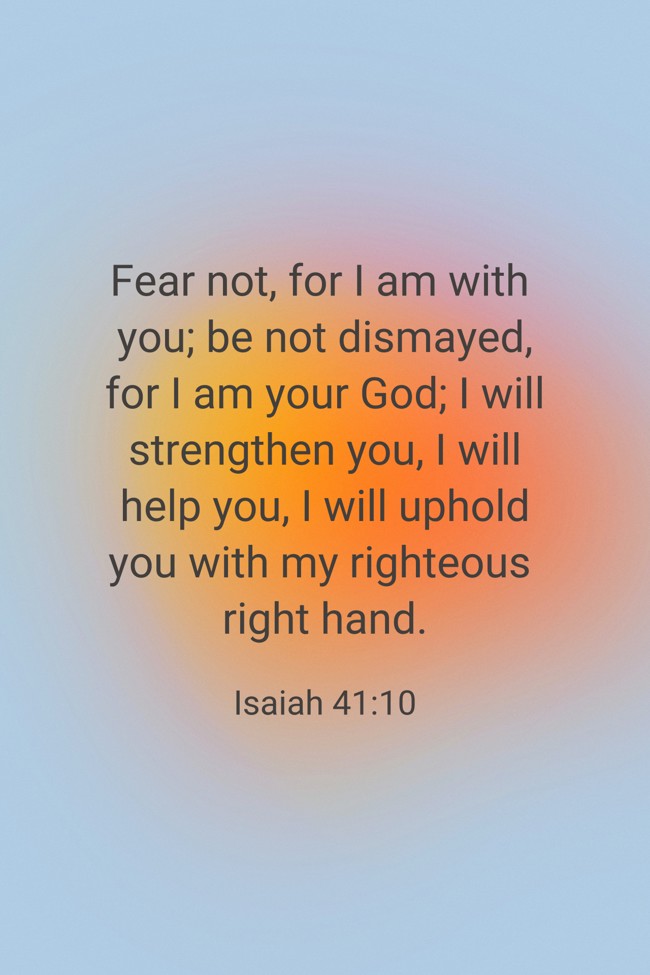 Fear not, for I am with you; be not dismayed, for I am your God; I will strengthen you, I will help you, I will uphold you with my righteous right hand. - Isaiah 41:10