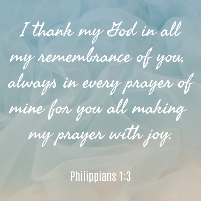 I thank my God in all my remembrance of you, always in every prayer of mine for you all making my prayer with joy. - Philippians 1:3
