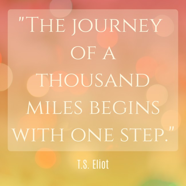 The journey of a thousand miles begins with one step. - T.S. Eliot