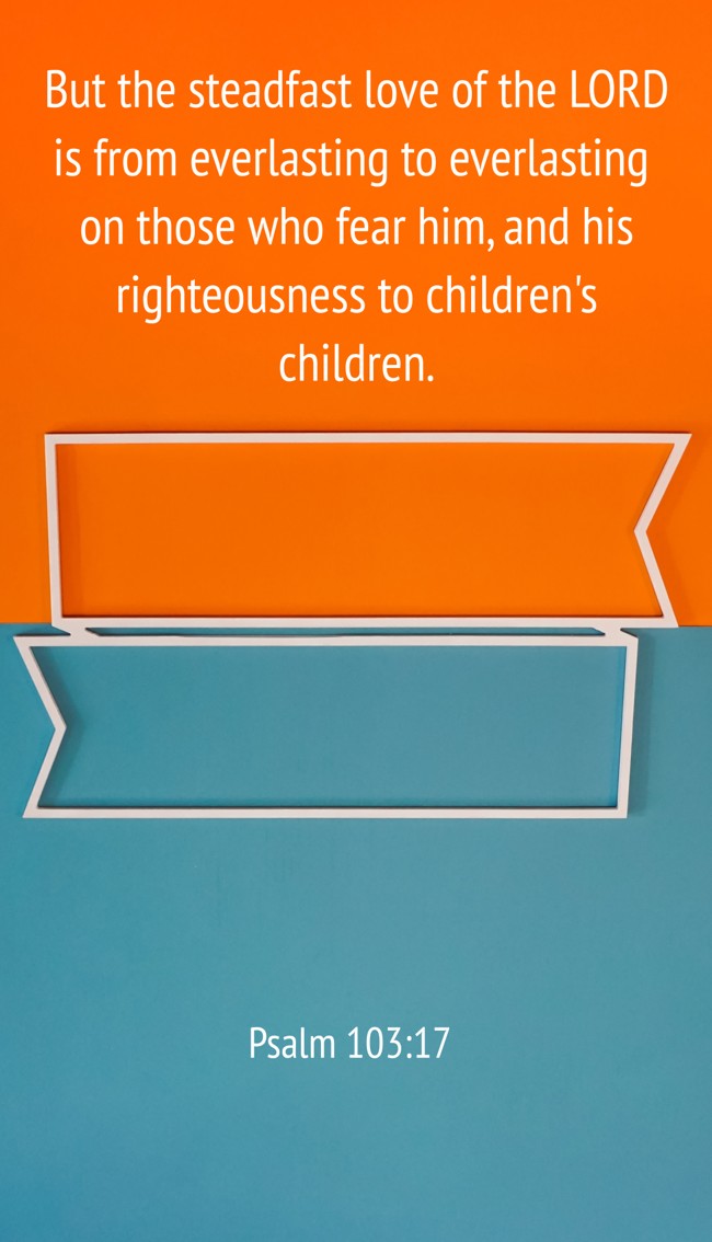 But the steadfast love of the LORD is from everlasting to everlasting on those who fear him, and his righteousness to children's children. - Psalm 103:17