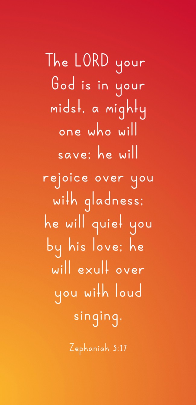The LORD your God is in your midst, a mighty one who will save; he will rejoice over you with gladness; he will quiet you by his love; he will exult over you with loud singing. - Zephaniah 3:17