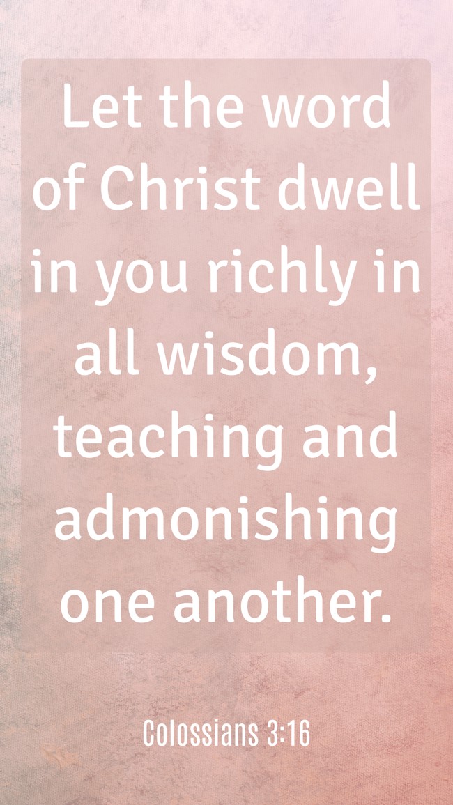  Let the word of Christ dwell in you richly in all wisdom, teaching and admonishing one another.   - Colossians 3:16 