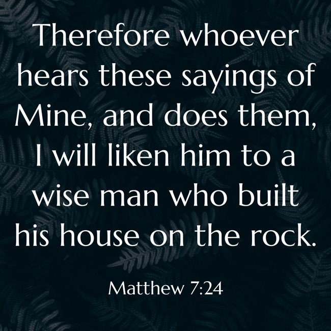  Therefore whoever hears these sayings of Mine, and does them, I will liken him to a wise man who built his house on the rock.   - Matthew 7:24 