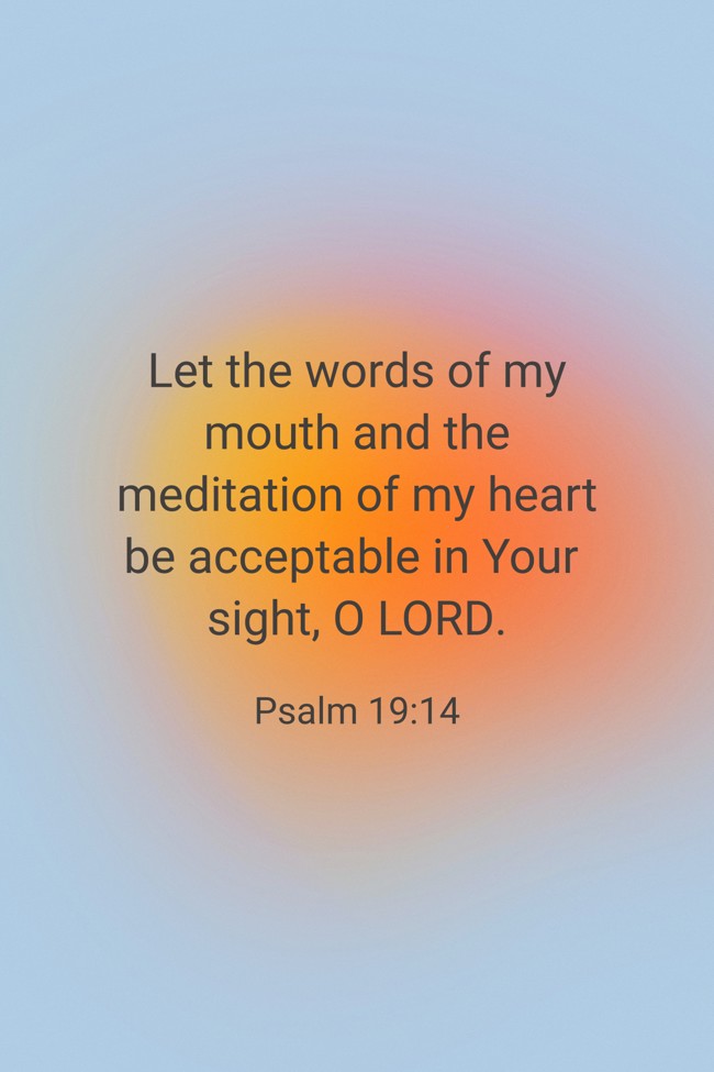  Let the words of my mouth and the meditation of my heart be acceptable in Your sight, O LORD.   - Psalm 19:14 