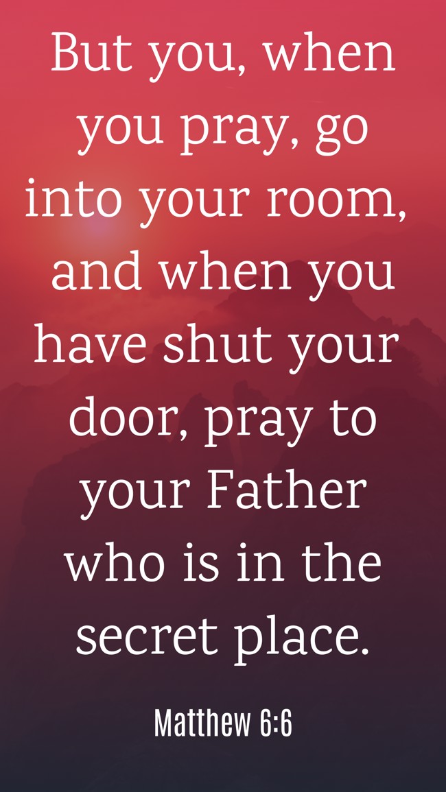  But you, when you pray, go into your room, and when you have shut your door, pray to your Father who is in the secret place.   - Matthew 6:6 