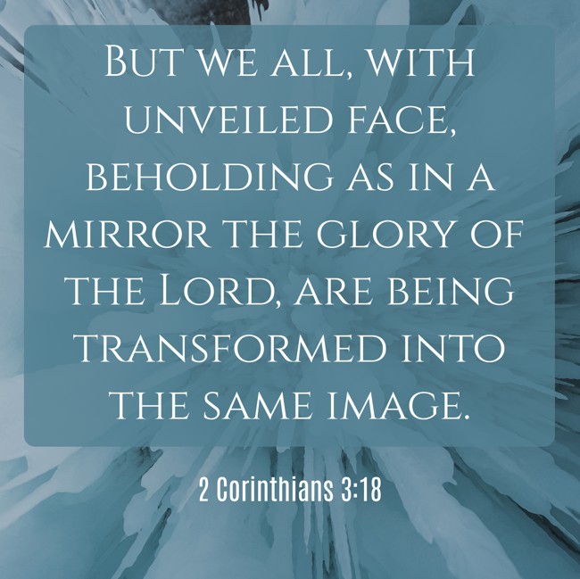  But we all, with unveiled face, beholding as in a mirror the glory of the Lord, are being transformed into the same image.   - 2 Corinthians 3:18 
