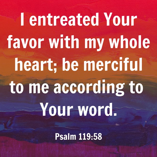  I entreated Your favor with my whole heart; be merciful to me according to Your word.   - Psalm 119:58 