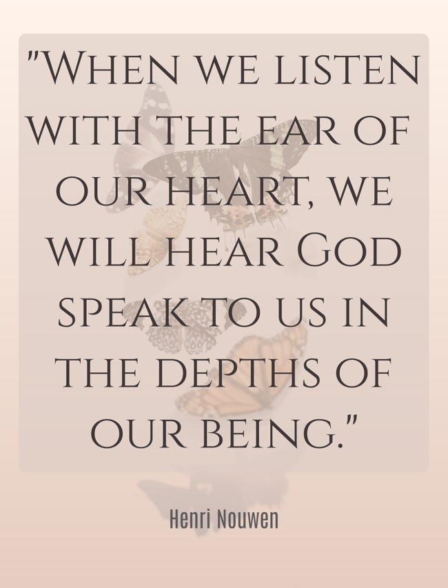  When we listen with the ear of our heart, we will hear God speak to us in the depths of our being.   - Henri Nouwen 