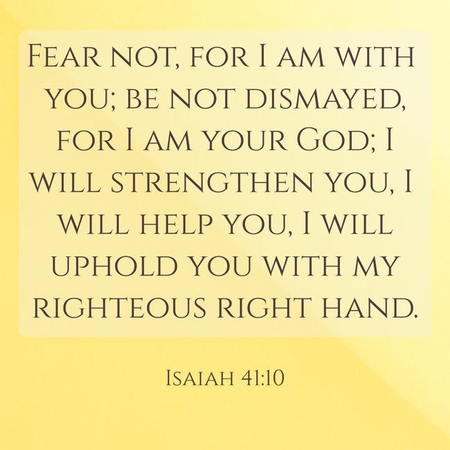 Fear not, for I am with you; be not dismayed, for I am your God; I will strengthen you, I will help you, I will uphold you with my righteous right hand. - Isaiah 41:10