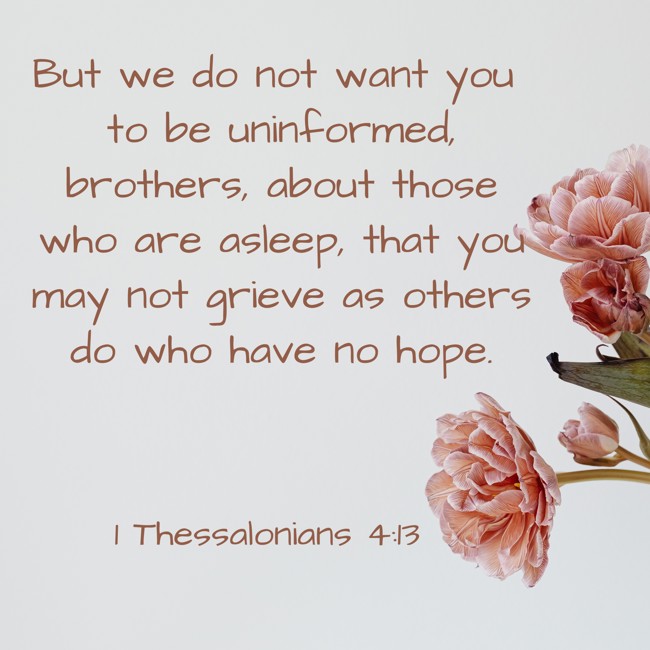 But we do not want you to be uninformed, brothers, about those who are asleep, that you may not grieve as others do who have no hope. - 1 Thessalonians 4:13
