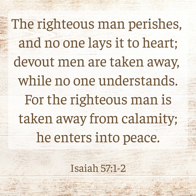 The righteous man perishes, and no one lays it to heart; devout men are taken away, while no one understands. For the righteous man is taken away from calamity; he enters into peace. - Isaiah 57:1-2