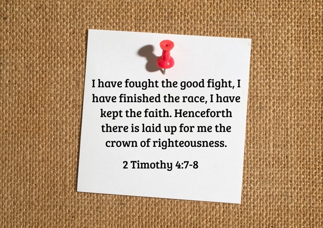 I have fought the good fight, I have finished the race, I have kept the faith. Henceforth there is laid up for me the crown of righteousness. - 2 Timothy 4:7-8