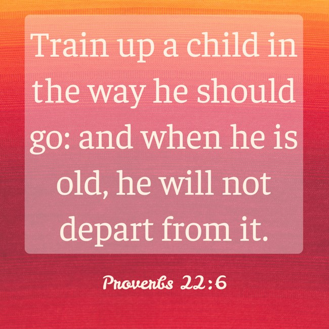 Train up a child in the way he should go: and when he is old, he will not depart from it. - Proverbs 22:6