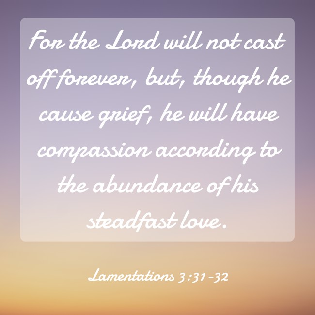 For the Lord will not cast off forever, but, though he cause grief, he will have compassion according to the abundance of his steadfast love. - Lamentations 3:31-32