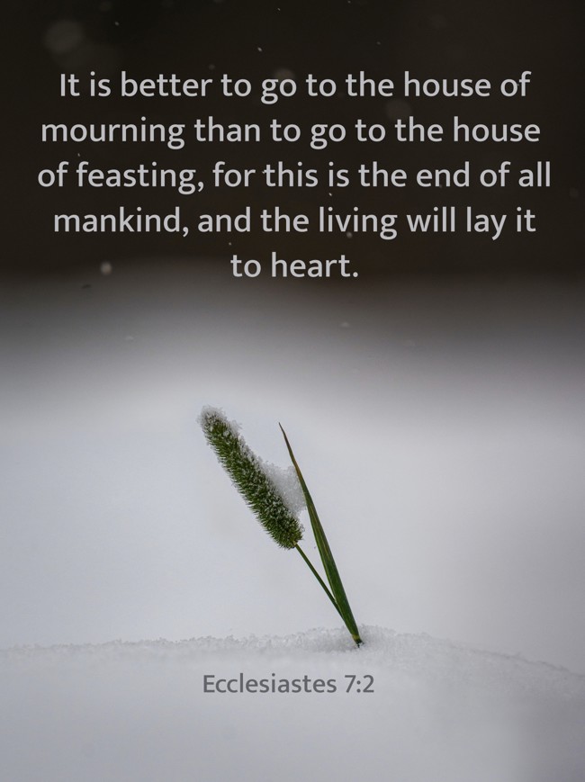 It is better to go to the house of mourning than to go to the house of feasting, for this is the end of all mankind, and the living will lay it to heart. - Ecclesiastes 7:2