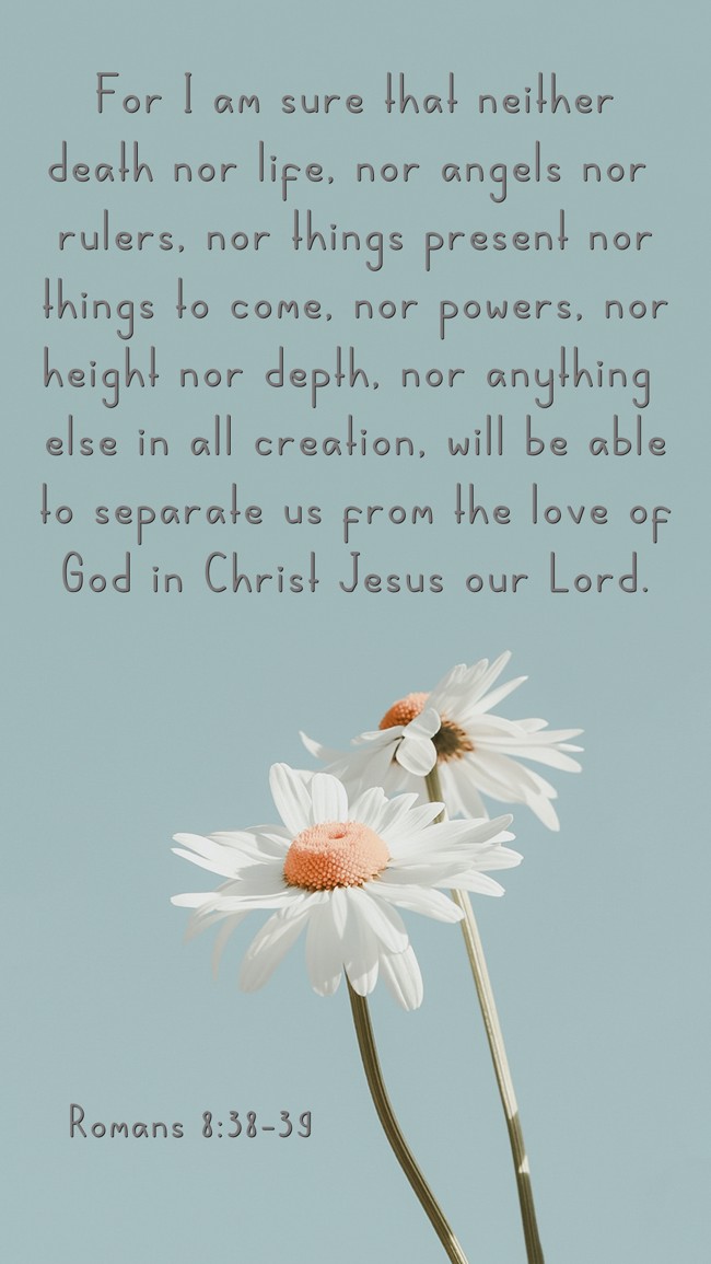 For I am sure that neither death nor life, nor angels nor rulers, nor things present nor things to come, nor powers, nor height nor depth, nor anything else in all creation, will be able to separate us from the love of God in Christ Jesus our Lord. - Romans 8:38-39