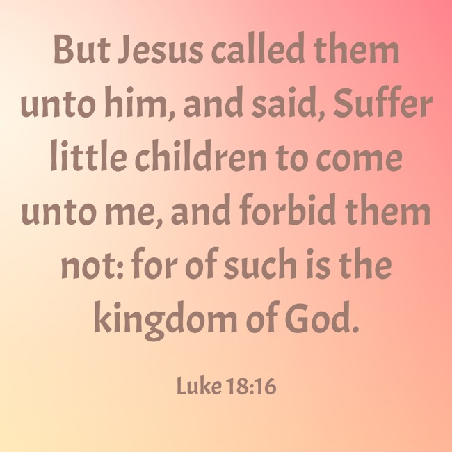 But Jesus called them unto him, and said, Suffer little children to come unto me, and forbid them not: for of such is the kingdom of God. - Luke 18:16