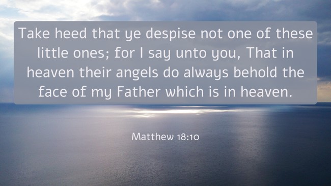 Take heed that ye despise not one of these little ones; for I say unto you, That in heaven their angels do always behold the face of my Father which is in heaven. - Matthew 18:10