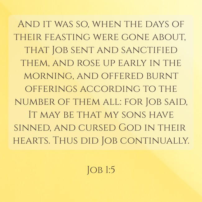 And it was so, when the days of their feasting were gone about, that Job sent and sanctified them, and rose up early in the morning, and offered burnt offerings according to the number of them all: for Job said, It may be that my sons have sinned, and cursed God in their hearts. Thus did Job continually. - Job 1:5