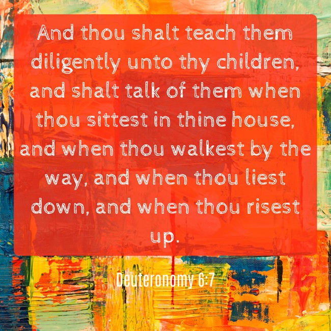 And thou shalt teach them diligently unto thy children, and shalt talk of them when thou sittest in thine house, and when thou walkest by the way, and when thou liest down, and when thou risest up. - Deuteronomy 6:7